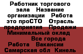 Работник торгового зала › Название организации ­ Работа-это проСТО › Отрасль предприятия ­ Продажи › Минимальный оклад ­ 14 500 - Все города Работа » Вакансии   . Самарская обл.,Кинель г.